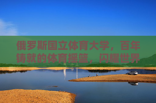 俄罗斯国立体育大学，百年铸就的体育摇篮，闪耀世界的竞技灯塔，百年铸就体育摇篮，闪耀世界竞技灯塔——俄罗斯国立体育大学
