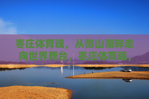 枣庄体育魂，从微山湖畔走向世界舞台，枣庄体育魂，从微山湖畔走向世界舞台
