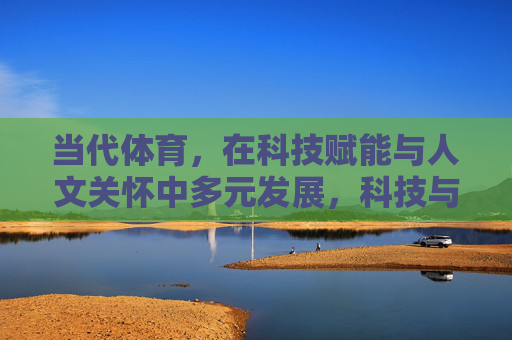 当代体育，在科技赋能与人文关怀中多元发展，科技与人文双轮驱动，当代体育多元发展