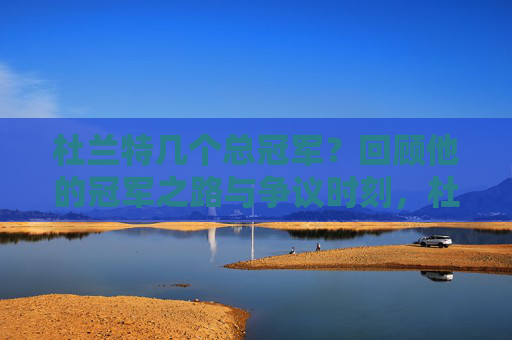 杜兰特几个总冠军?回顾他的冠军之路与争议时刻,杜兰特总冠军之路,几冠历程与争议时刻 杜兰特几个总冠军?回顾他的冠军之路与争议时刻,杜兰特总冠军之路,几冠历程与争议时刻