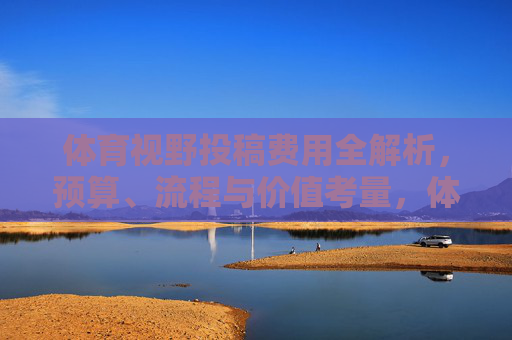 体育视野投稿费用全解析,预算、流程与价值考量,体育视野投稿费用,预算、流程与价值全解析 体育视野投稿费用全解析,预算、流程与价值考量,体育视野投稿费用,预算、流程与价值全解析