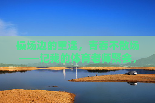 操场边的重逢，青春不散场——记我的体育老师聚会，操场重逢，青春不散场，体育老师聚会