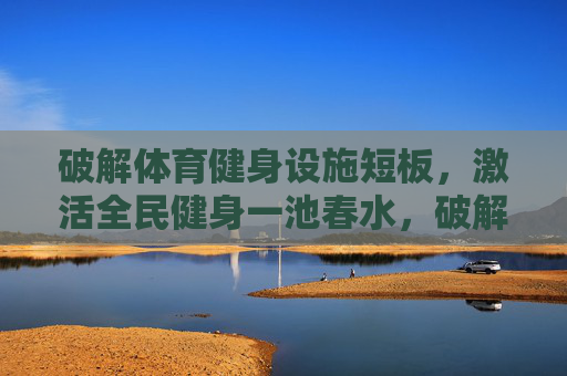 破解体育健身设施短板,激活全民健身一池春水,破解健身设施短板,激活全民健身活力 破解体育健身设施短板,激活全民健身一池春水,破解健身设施短板,激活全民健身活力