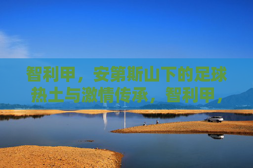 智利甲,安第斯山下的足球热土与激情传承,智利甲,安第斯山下的足球热土与激情传承 智利甲,安第斯山下的足球热土与激情传承,智利甲,安第斯山下的足球热土与激情传承