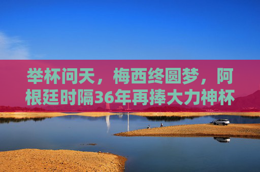 举杯问天,梅西终圆梦,阿根廷时隔36年再捧大力神杯,梅西终圆梦!阿根廷时隔36年再捧大力神杯 举杯问天,梅西终圆梦,阿根廷时隔36年再捧大力神杯,梅西终圆梦!阿根廷时隔36年再捧大力神杯