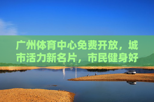 广州体育中心免费开放，城市活力新名片，市民健身好去处，广州体育中心免费开放，城市活力新名片，市民健身好去处