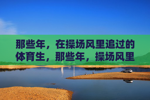 那些年,在操场风里追过的体育生,那些年,操场风里追过的体育生 那些年,在操场风里追过的体育生,那些年,操场风里追过的体育生