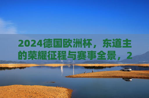 2024德国欧洲杯,东道主的荣耀征程与赛事全景,2024德国欧洲杯,东道主荣耀征程与赛事全景 2024德国欧洲杯,东道主的荣耀征程与赛事全景,2024德国欧洲杯,东道主荣耀征程与赛事全景
