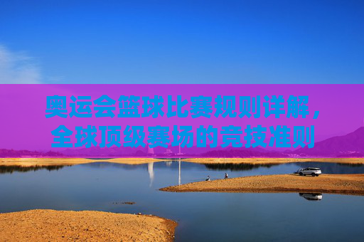 奥运会篮球比赛规则详解,全球顶级赛场的竞技准则 奥运会篮球比赛规则详解,全球顶级赛场的竞技准则
