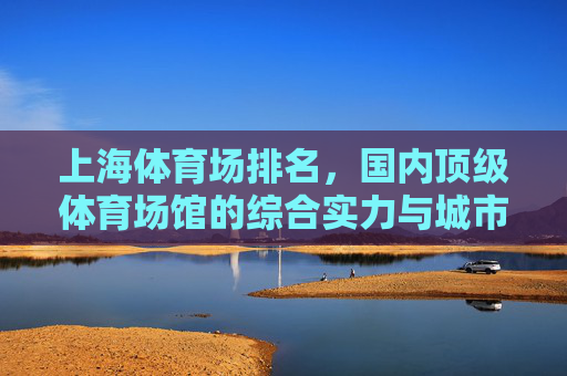上海体育场排名,国内顶级体育场馆的综合实力与城市名片,上海体育场,国内顶级体育场馆综合实力排名与城市名片 上海体育场排名,国内顶级体育场馆的综合实力与城市名片,上海体育场,国内顶级体育场馆综合实力排名与城市名片