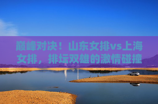 巅峰对决!山东女排vs上海女排,排坛双雄的激情碰撞与荣耀之争,巅峰对决,排坛双雄山东女排vs上海女排,激情碰撞荣耀之争 巅峰对决!山东女排vs上海女排,排坛双雄的激情碰撞与荣耀之争,巅峰对决,排坛双雄山东女排vs上海女排,激情碰撞荣耀之争