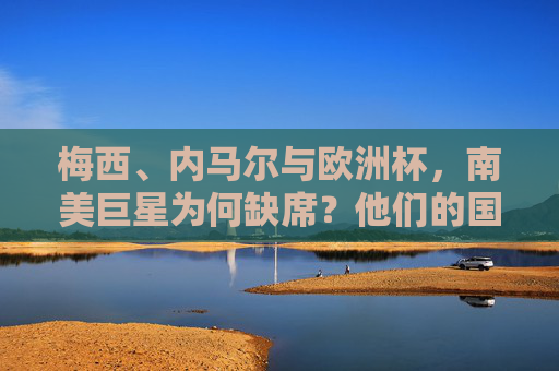 梅西、内马尔与欧洲杯,南美巨星为何缺席?他们的国家队赛场在何方?梅西内马尔缺席欧洲杯,南美巨星国家队赛场何在? 梅西、内马尔与欧洲杯,南美巨星为何缺席?他们的国家队赛场在何方?梅西内马尔缺席欧洲杯,南美巨星国家队赛场何在?