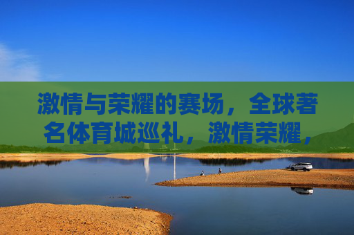 激情与荣耀的赛场,全球著名体育城巡礼,激情荣耀,全球著名体育城巡礼 激情与荣耀的赛场,全球著名体育城巡礼,激情荣耀,全球著名体育城巡礼