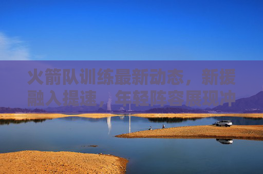 火箭队训练最新动态,新援融入提速,年轻阵容展现冲击力,火箭队新援融入提速,年轻阵容冲击力显现 火箭队训练最新动态,新援融入提速,年轻阵容展现冲击力,火箭队新援融入提速,年轻阵容冲击力显现