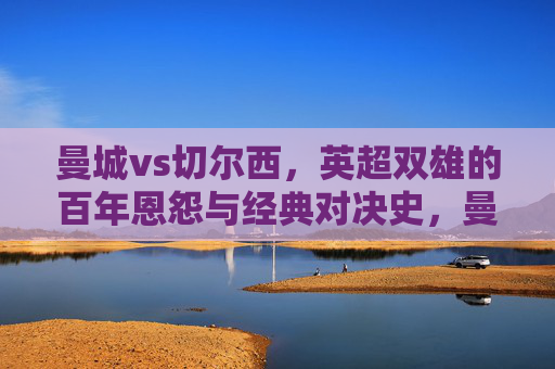 曼城vs切尔西,英超双雄的百年恩怨与经典对决史,曼城vs切尔西,英超双雄百年恩怨经典对决史 曼城vs切尔西,英超双雄的百年恩怨与经典对决史,曼城vs切尔西,英超双雄百年恩怨经典对决史