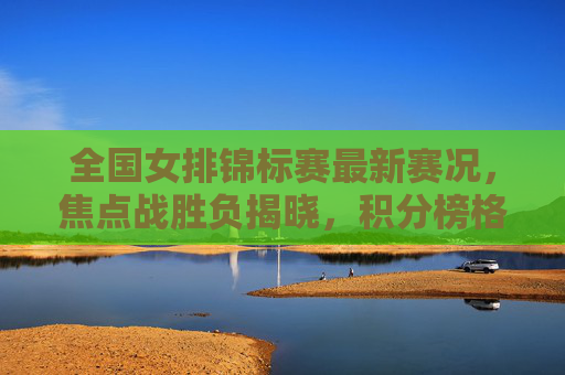 全国女排锦标赛最新赛况，焦点战胜负揭晓，积分榜格局生变，全国女排锦标赛最新战况，焦点战胜负揭晓，积分榜格局生变