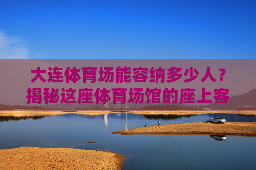 大连体育场能容纳多少人?揭秘这座体育场馆的座上客极限,大连体育场座上客极限揭秘 大连体育场能容纳多少人?揭秘这座体育场馆的座上客极限,大连体育场座上客极限揭秘