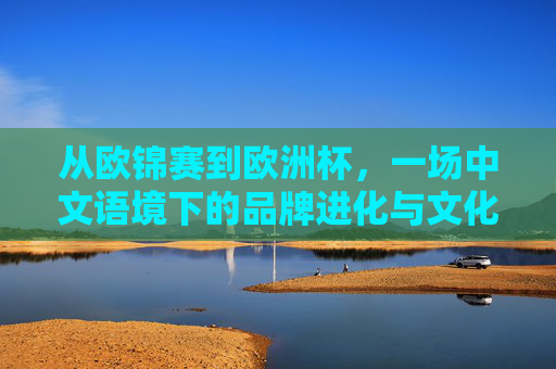 从欧锦赛到欧洲杯,一场中文语境下的品牌进化与文化共鸣,从欧锦赛到欧洲杯,中文语境下的品牌进化与文化共鸣 从欧锦赛到欧洲杯,一场中文语境下的品牌进化与文化共鸣,从欧锦赛到欧洲杯,中文语境下的品牌进化与文化共鸣