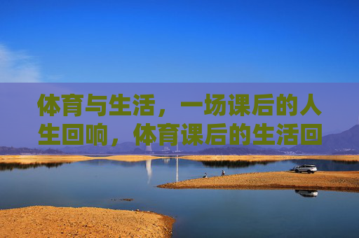 体育与生活,一场课后的人生回响,体育课后的生活回响 体育与生活,一场课后的人生回响,体育课后的生活回响