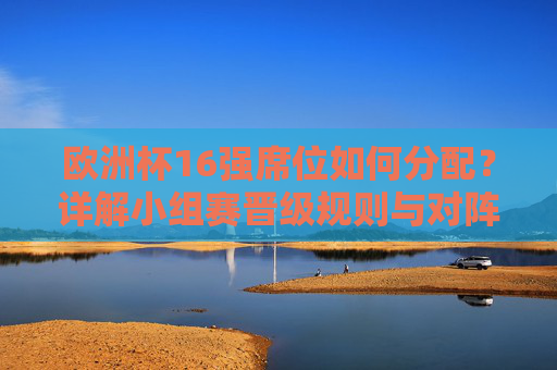 欧洲杯16强席位如何分配？详解小组赛晋级规则与对阵格局，欧洲杯16强席位分配，小组赛晋级规则与对阵格局详解