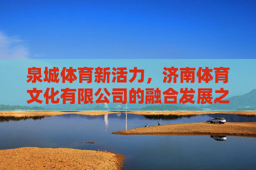 泉城体育新活力,济南体育文化有限公司的融合发展之路,济南体育文化有限公司,融合发展激活泉城体育新活力 泉城体育新活力,济南体育文化有限公司的融合发展之路,济南体育文化有限公司,融合发展激活泉城体育新活力