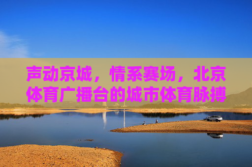 声动京城,情系赛场,北京体育广播台的城市体育脉搏,北京体育广播,京城赛场的声动脉搏 声动京城,情系赛场,北京体育广播台的城市体育脉搏,北京体育广播,京城赛场的声动脉搏