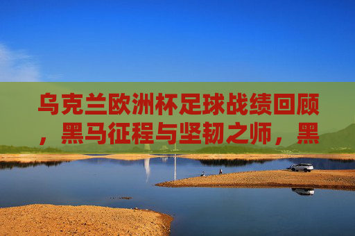 乌克兰欧洲杯足球战绩回顾，黑马征程与坚韧之师，黑马征程，坚韧之师，乌克兰欧洲杯战绩回顾