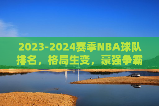 2023-2024赛季NBA球队排名,格局生变,豪强争霸与黑马突围 2023-2024赛季NBA球队排名,格局生变,豪强争霸与黑马突围
