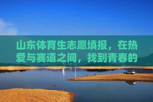 山东体育生志愿填报，在热爱与赛道之间，找到青春的加速度，山东体育生志愿填报，于热爱与赛道间，寻青春加速度
