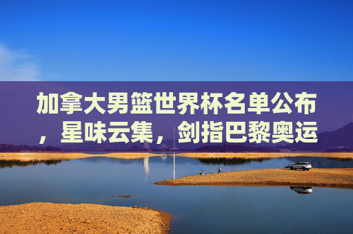 加拿大男篮世界杯名单公布，星味云集，剑指巴黎奥运门票，加拿大男篮世界杯名单公布，星味云集剑指奥运门票