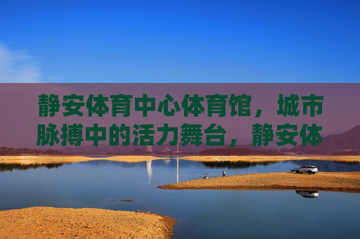 静安体育中心体育馆,城市脉搏中的活力舞台,静安体育中心体育馆,城市脉搏的活力舞台 静安体育中心体育馆,城市脉搏中的活力舞台,静安体育中心体育馆,城市脉搏的活力舞台