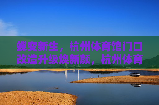 蝶变新生,杭州体育馆门口改造升级焕新颜,杭州体育馆门口蝶变新生,改造升级焕新颜 蝶变新生,杭州体育馆门口改造升级焕新颜,杭州体育馆门口蝶变新生,改造升级焕新颜