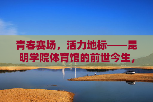 青春赛场,活力地标——昆明学院体育馆的前世今生,青春活力地标,昆明学院体育馆的前世今生 青春赛场,活力地标——昆明学院体育馆的前世今生,青春活力地标,昆明学院体育馆的前世今生