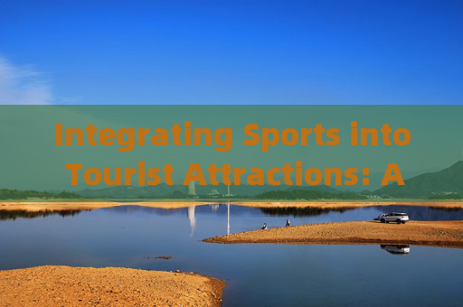 Integrating Sports into Tourist Attractions: A New Frontier for Experiential Travel,运动融入景点,体验式旅游新前沿 Integrating Sports into Tourist Attractions: A New Frontier for Experiential Travel,运动融入景点,体验式旅游新前沿