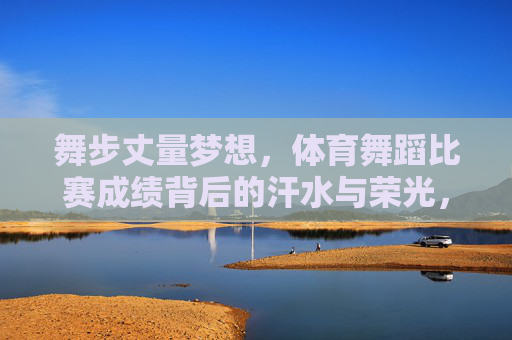 舞步丈量梦想,体育舞蹈比赛成绩背后的汗水与荣光,舞步丈量梦想,汗水铸就荣光 舞步丈量梦想,体育舞蹈比赛成绩背后的汗水与荣光,舞步丈量梦想,汗水铸就荣光