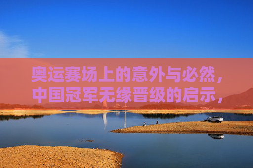 奥运赛场上的意外与必然,中国冠军无缘晋级的启示,奥运赛场中国冠军无缘晋级,意外与必然的启示 奥运赛场上的意外与必然,中国冠军无缘晋级的启示,奥运赛场中国冠军无缘晋级,意外与必然的启示