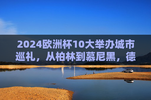 2024欧洲杯10大举办城市巡礼,从柏林到慕尼黑,德意志的足球坐标,2024欧洲杯德意志十大城市足球坐标巡礼 2024欧洲杯10大举办城市巡礼,从柏林到慕尼黑,德意志的足球坐标,2024欧洲杯德意志十大城市足球坐标巡礼
