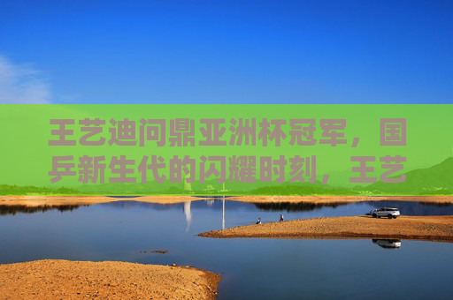 王艺迪问鼎亚洲杯冠军,国乒新生代的闪耀时刻,王艺迪问鼎亚洲杯 国乒新生代闪耀 王艺迪问鼎亚洲杯冠军,国乒新生代的闪耀时刻,王艺迪问鼎亚洲杯 国乒新生代闪耀