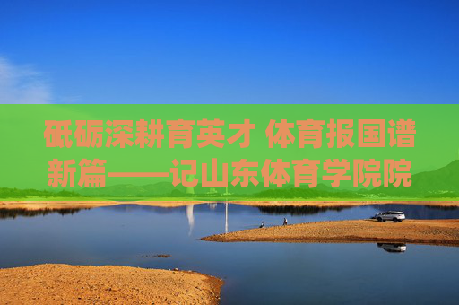 砥砺深耕育英才 体育报国谱新篇——记山东体育学院院长[院长姓名]，山东体育学院院长砥砺深耕育英才 体育报国谱新篇