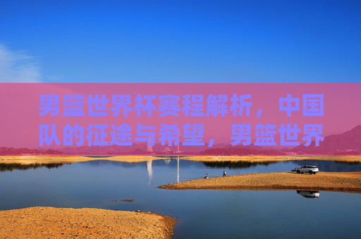 男篮世界杯赛程解析,中国队的征途与希望,男篮世界杯赛程,中国队的征途与希望 男篮世界杯赛程解析,中国队的征途与希望,男篮世界杯赛程,中国队的征途与希望