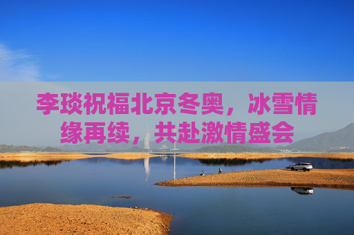 李琰祝福北京冬奥,冰雪情缘再续,共赴激情盛会 李琰祝福北京冬奥,冰雪情缘再续,共赴激情盛会