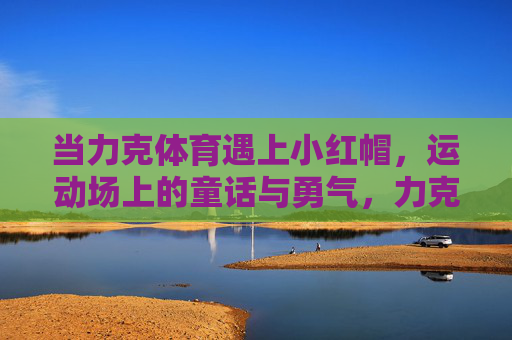 当力克体育遇上小红帽,运动场上的童话与勇气,力克体育×小红帽,运动场的童话与勇气 当力克体育遇上小红帽,运动场上的童话与勇气,力克体育×小红帽,运动场的童话与勇气