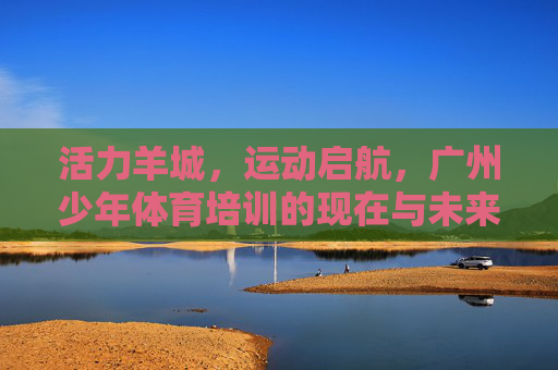 活力羊城,运动启航,广州少年体育培训的现在与未来,活力羊城少年运动启航,体育培训的现在与未来 活力羊城,运动启航,广州少年体育培训的现在与未来,活力羊城少年运动启航,体育培训的现在与未来