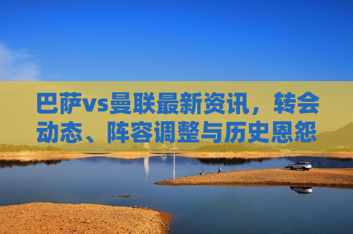 巴萨vs曼联最新资讯，转会动态、阵容调整与历史恩怨前瞻，巴萨vs曼联前瞻，转会动态、阵容调整与历史恩怨