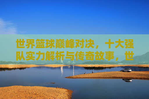 世界篮球巅峰对决,十大强队实力解析与传奇故事,世界篮球巅峰对决,十大强队实力解析与传奇故事 世界篮球巅峰对决,十大强队实力解析与传奇故事,世界篮球巅峰对决,十大强队实力解析与传奇故事