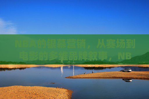 NBA的银幕营销,从赛场到电影的多维品牌叙事,NBA银幕营销,从赛场到电影的多维品牌叙事 NBA的银幕营销,从赛场到电影的多维品牌叙事,NBA银幕营销,从赛场到电影的多维品牌叙事