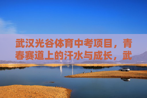 武汉光谷体育中考项目，青春赛道上的汗水与成长，武汉光谷体育中考，青春赛道，汗水与成长