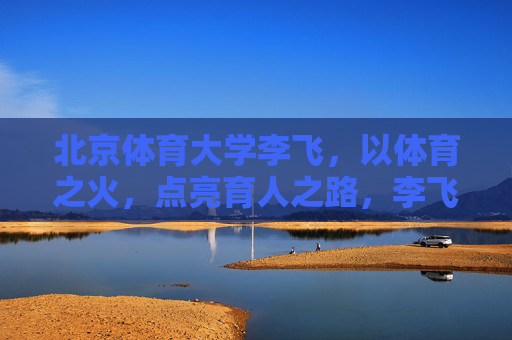 北京体育大学李飞,以体育之火,点亮育人之路,李飞,以体育之火,点亮育人之路 北京体育大学李飞,以体育之火,点亮育人之路,李飞,以体育之火,点亮育人之路