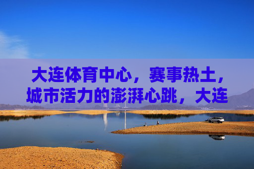 大连体育中心,赛事热土,城市活力的澎湃心跳,大连体育中心,赛事热土,城市活力的澎湃心跳 大连体育中心,赛事热土,城市活力的澎湃心跳,大连体育中心,赛事热土,城市活力的澎湃心跳