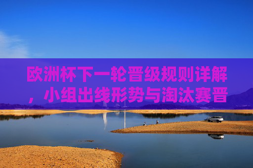 欧洲杯下一轮晋级规则详解,小组出线形势与淘汰赛晋级路径 欧洲杯下一轮晋级规则详解,小组出线形势与淘汰赛晋级路径